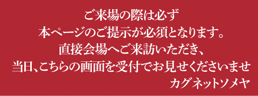 ご来場の際は必ず本ページのご提示が必須となります。直接会場へご来訪いただき、当日、こちらの画面を受付でお見せくださいませ　カグネットソメヤ